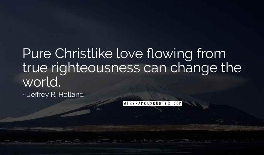 Jeffrey R. Holland Quotes: Pure Christlike love flowing from true righteousness can change the world.