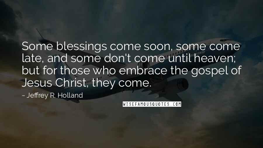 Jeffrey R. Holland Quotes: Some blessings come soon, some come late, and some don't come until heaven; but for those who embrace the gospel of Jesus Christ, they come.