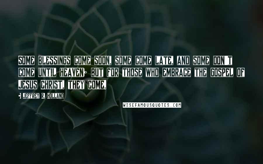 Jeffrey R. Holland Quotes: Some blessings come soon, some come late, and some don't come until heaven; but for those who embrace the gospel of Jesus Christ, they come.