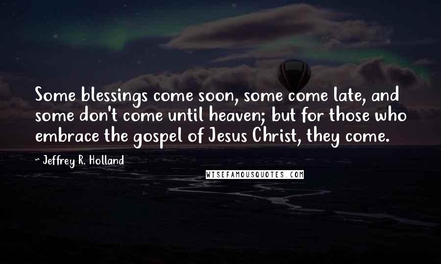 Jeffrey R. Holland Quotes: Some blessings come soon, some come late, and some don't come until heaven; but for those who embrace the gospel of Jesus Christ, they come.