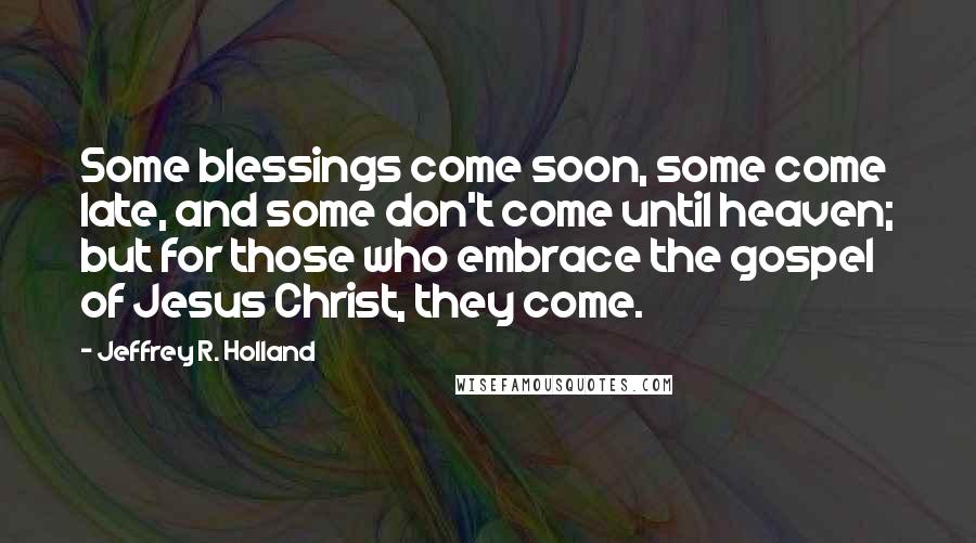 Jeffrey R. Holland Quotes: Some blessings come soon, some come late, and some don't come until heaven; but for those who embrace the gospel of Jesus Christ, they come.
