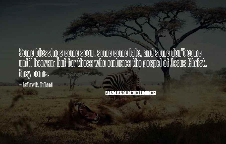 Jeffrey R. Holland Quotes: Some blessings come soon, some come late, and some don't come until heaven; but for those who embrace the gospel of Jesus Christ, they come.