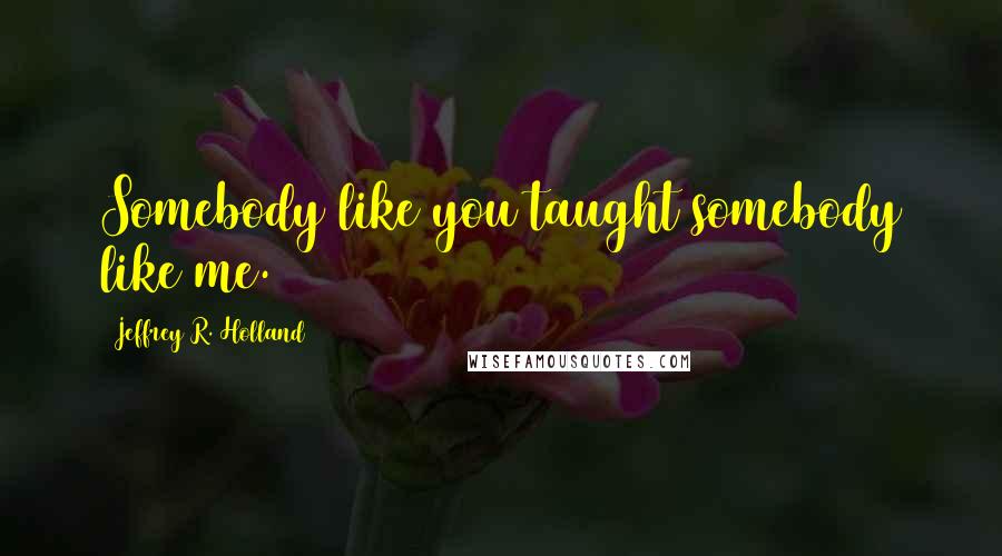 Jeffrey R. Holland Quotes: Somebody like you taught somebody like me.