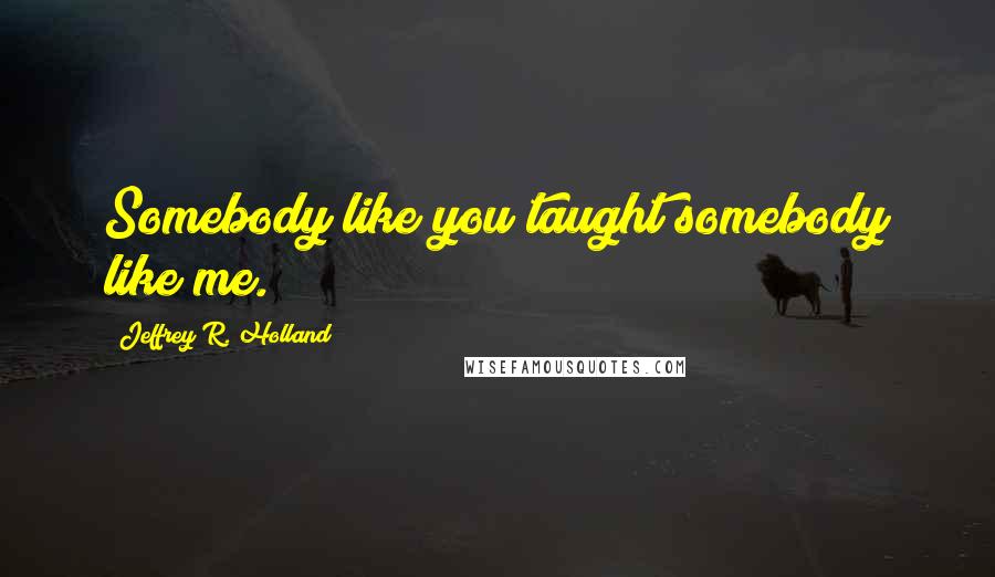 Jeffrey R. Holland Quotes: Somebody like you taught somebody like me.