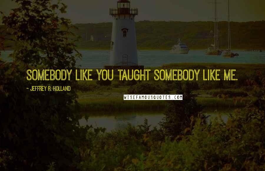 Jeffrey R. Holland Quotes: Somebody like you taught somebody like me.