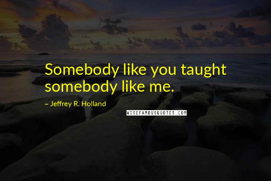 Jeffrey R. Holland Quotes: Somebody like you taught somebody like me.