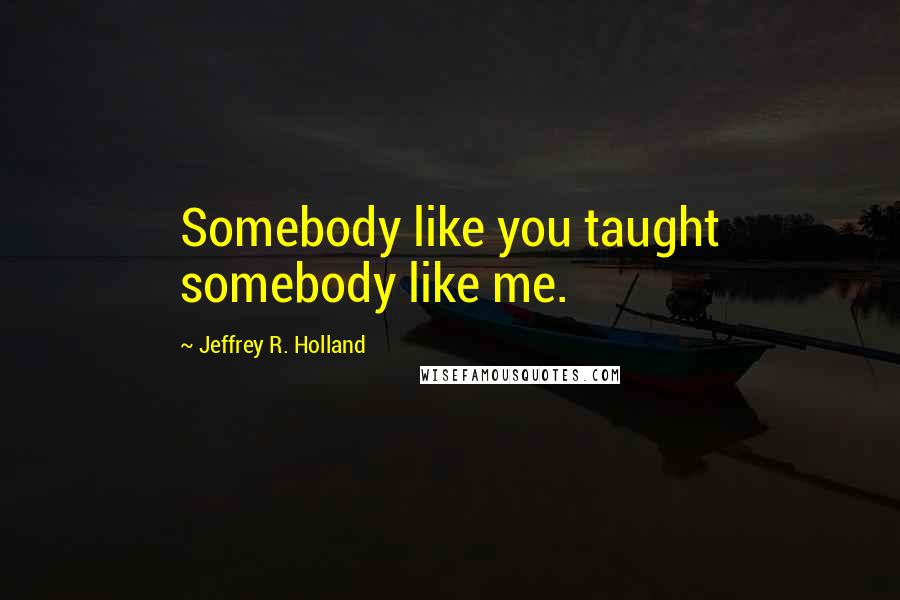 Jeffrey R. Holland Quotes: Somebody like you taught somebody like me.