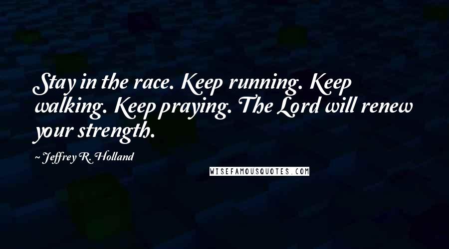 Jeffrey R. Holland Quotes: Stay in the race. Keep running. Keep walking. Keep praying. The Lord will renew your strength.