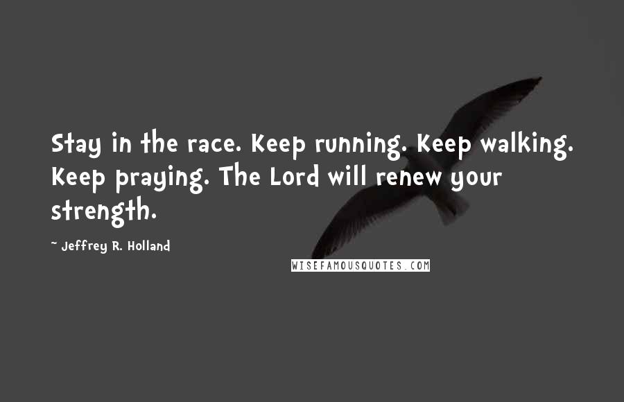 Jeffrey R. Holland Quotes: Stay in the race. Keep running. Keep walking. Keep praying. The Lord will renew your strength.