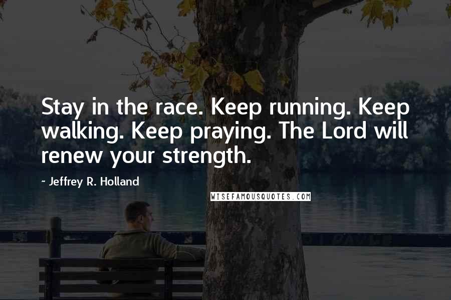 Jeffrey R. Holland Quotes: Stay in the race. Keep running. Keep walking. Keep praying. The Lord will renew your strength.