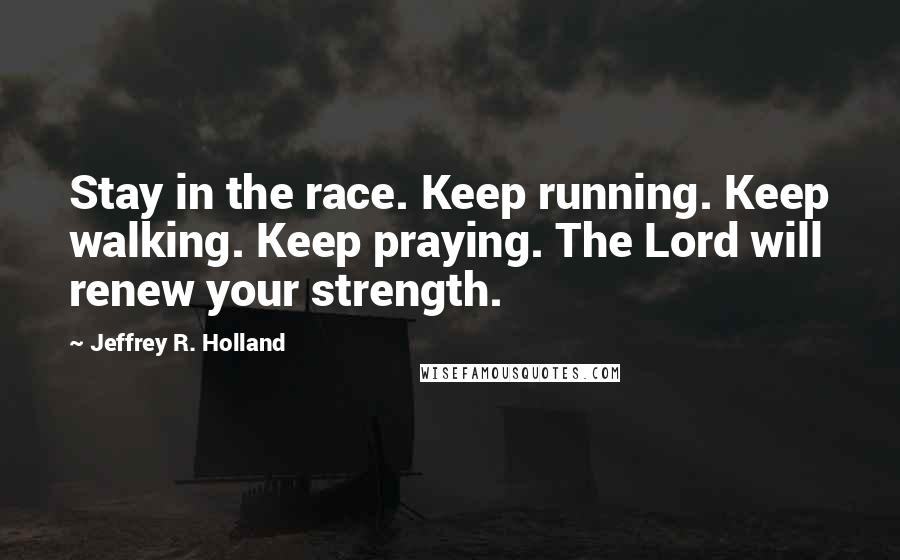Jeffrey R. Holland Quotes: Stay in the race. Keep running. Keep walking. Keep praying. The Lord will renew your strength.