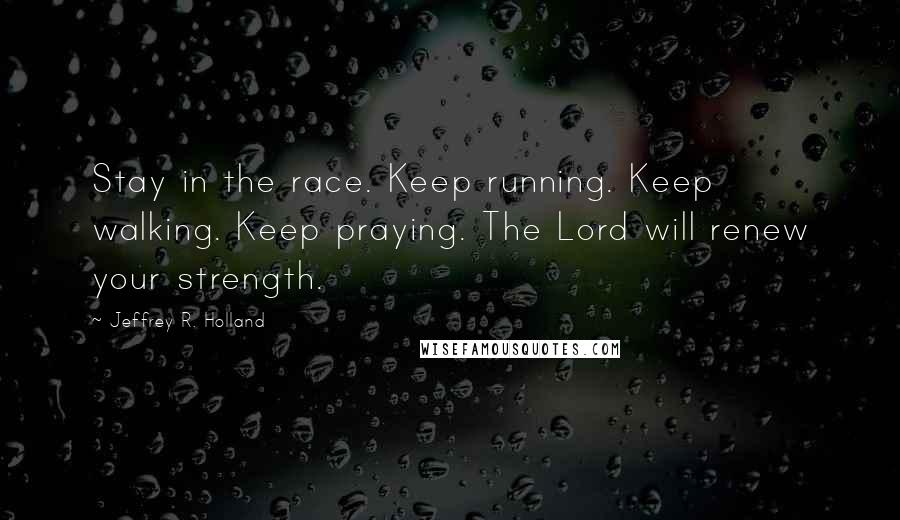 Jeffrey R. Holland Quotes: Stay in the race. Keep running. Keep walking. Keep praying. The Lord will renew your strength.