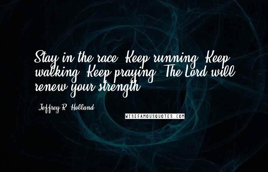 Jeffrey R. Holland Quotes: Stay in the race. Keep running. Keep walking. Keep praying. The Lord will renew your strength.