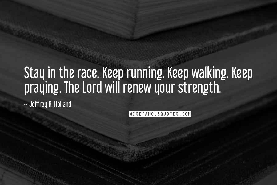 Jeffrey R. Holland Quotes: Stay in the race. Keep running. Keep walking. Keep praying. The Lord will renew your strength.