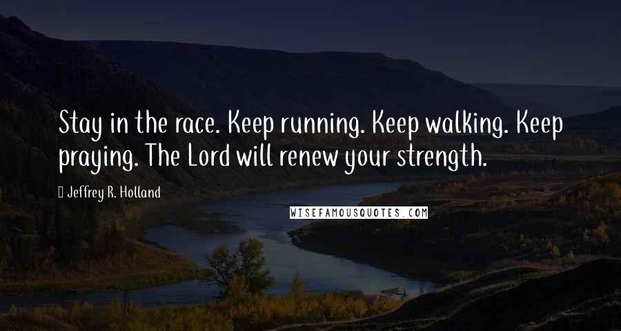 Jeffrey R. Holland Quotes: Stay in the race. Keep running. Keep walking. Keep praying. The Lord will renew your strength.