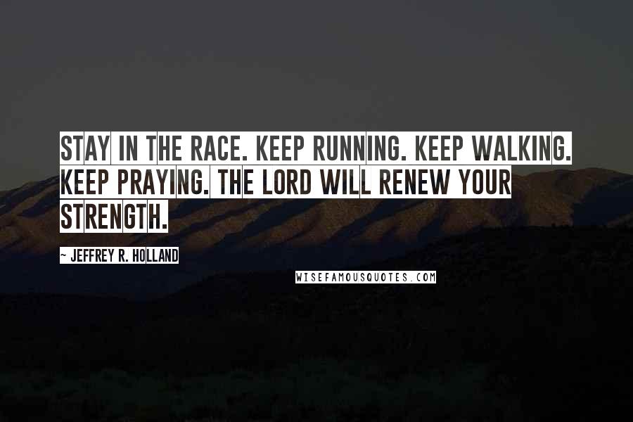 Jeffrey R. Holland Quotes: Stay in the race. Keep running. Keep walking. Keep praying. The Lord will renew your strength.