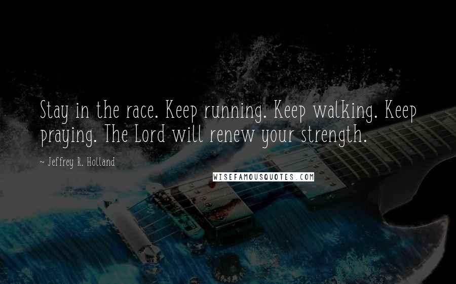 Jeffrey R. Holland Quotes: Stay in the race. Keep running. Keep walking. Keep praying. The Lord will renew your strength.