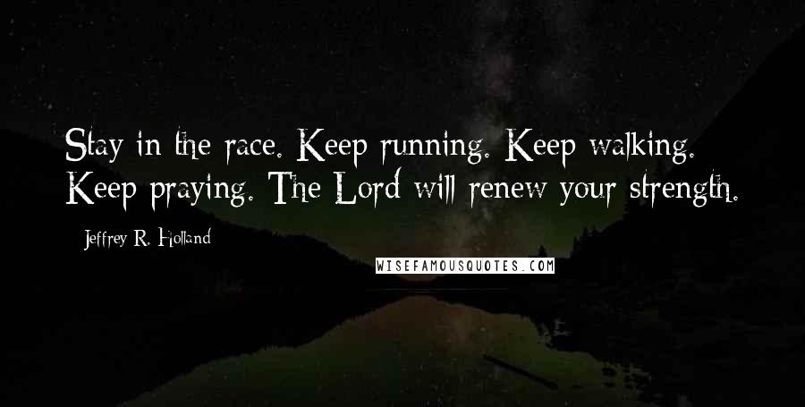 Jeffrey R. Holland Quotes: Stay in the race. Keep running. Keep walking. Keep praying. The Lord will renew your strength.