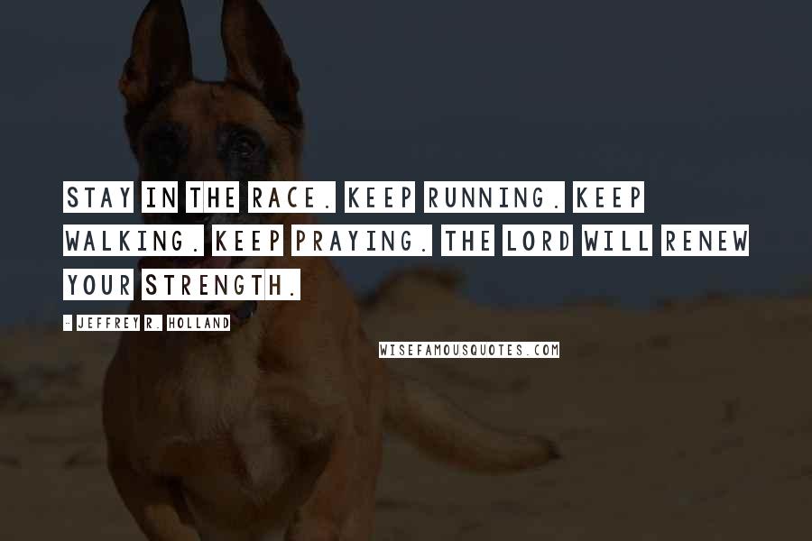 Jeffrey R. Holland Quotes: Stay in the race. Keep running. Keep walking. Keep praying. The Lord will renew your strength.