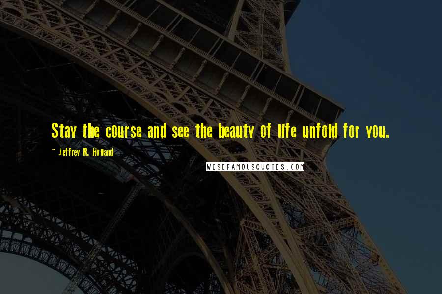 Jeffrey R. Holland Quotes: Stay the course and see the beauty of life unfold for you.