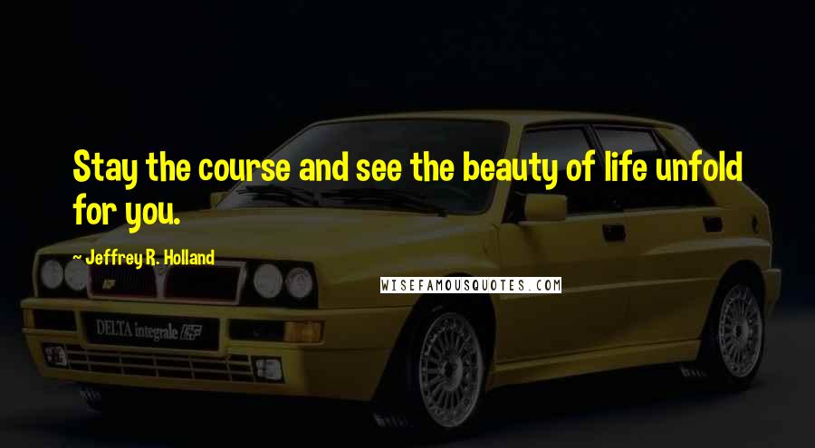 Jeffrey R. Holland Quotes: Stay the course and see the beauty of life unfold for you.