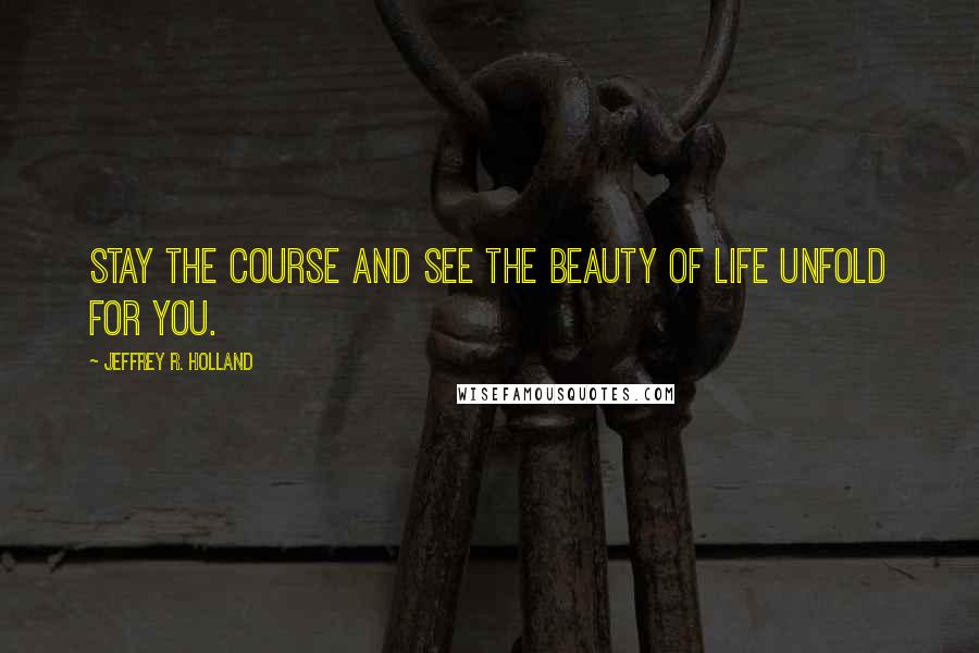 Jeffrey R. Holland Quotes: Stay the course and see the beauty of life unfold for you.
