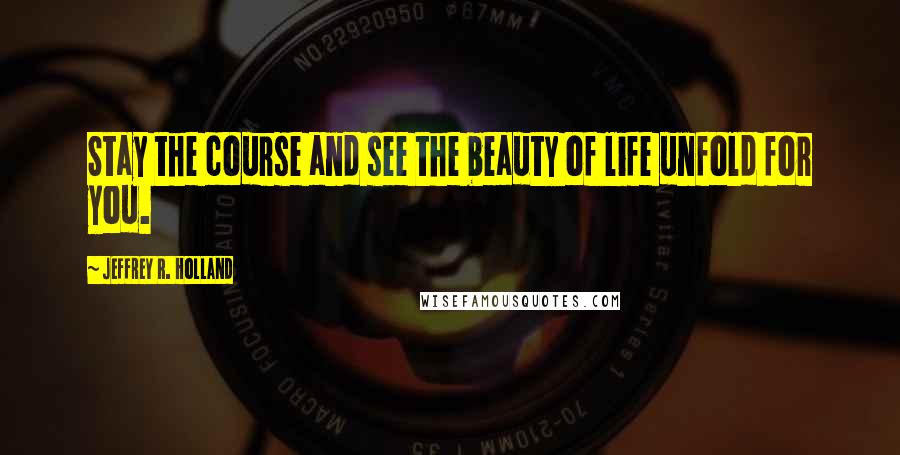 Jeffrey R. Holland Quotes: Stay the course and see the beauty of life unfold for you.