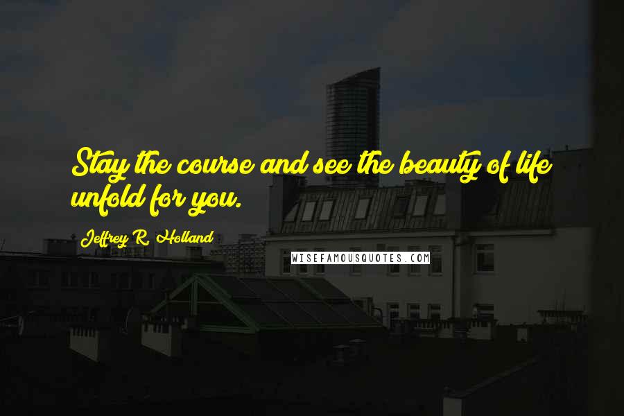 Jeffrey R. Holland Quotes: Stay the course and see the beauty of life unfold for you.