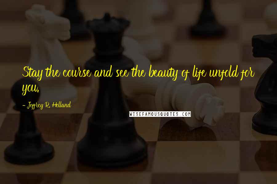 Jeffrey R. Holland Quotes: Stay the course and see the beauty of life unfold for you.