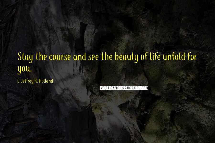 Jeffrey R. Holland Quotes: Stay the course and see the beauty of life unfold for you.
