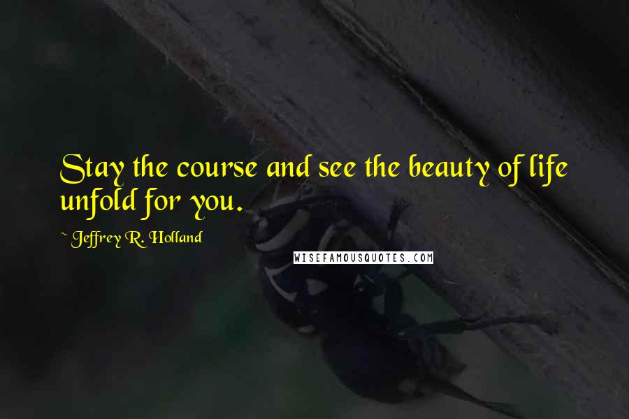 Jeffrey R. Holland Quotes: Stay the course and see the beauty of life unfold for you.