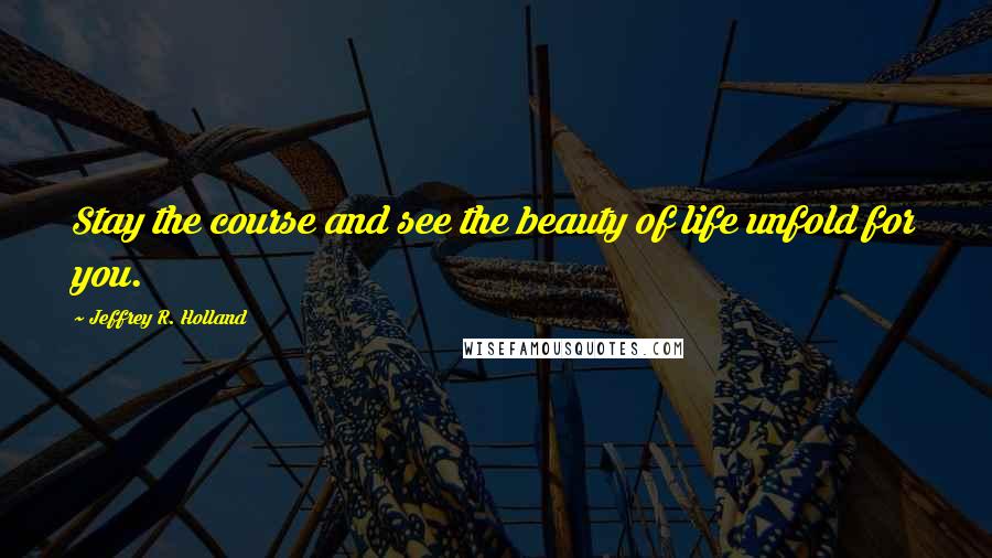 Jeffrey R. Holland Quotes: Stay the course and see the beauty of life unfold for you.