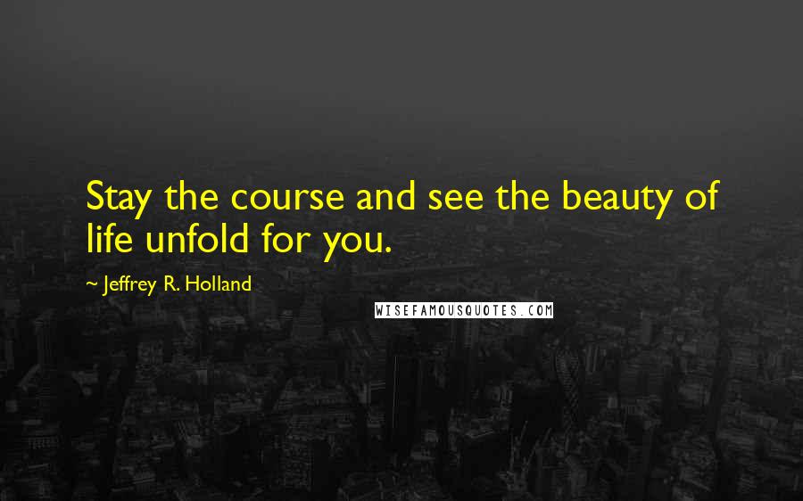 Jeffrey R. Holland Quotes: Stay the course and see the beauty of life unfold for you.
