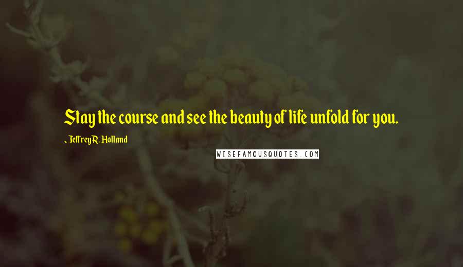 Jeffrey R. Holland Quotes: Stay the course and see the beauty of life unfold for you.