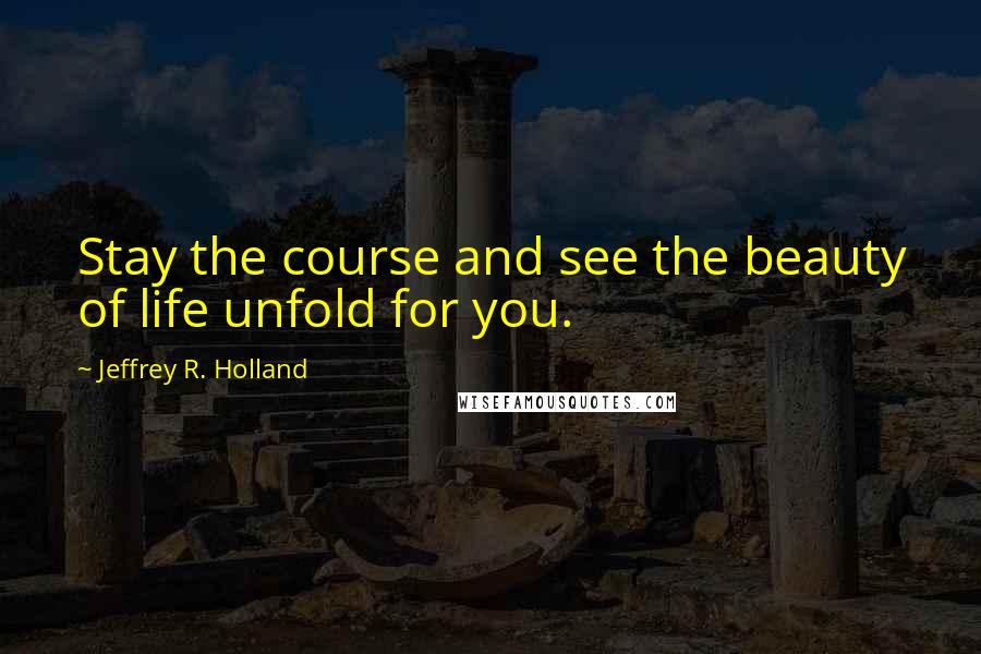 Jeffrey R. Holland Quotes: Stay the course and see the beauty of life unfold for you.