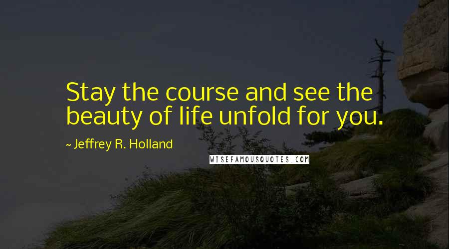 Jeffrey R. Holland Quotes: Stay the course and see the beauty of life unfold for you.