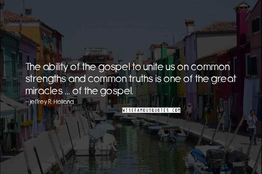 Jeffrey R. Holland Quotes: The ability of the gospel to unite us on common strengths and common truths is one of the great miracles ... of the gospel.