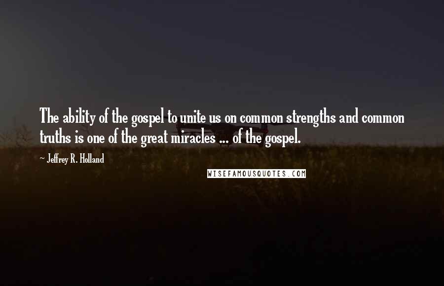 Jeffrey R. Holland Quotes: The ability of the gospel to unite us on common strengths and common truths is one of the great miracles ... of the gospel.