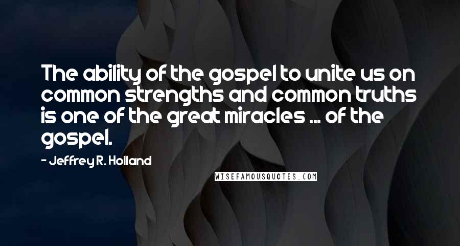 Jeffrey R. Holland Quotes: The ability of the gospel to unite us on common strengths and common truths is one of the great miracles ... of the gospel.