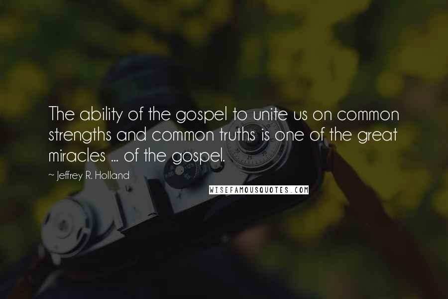 Jeffrey R. Holland Quotes: The ability of the gospel to unite us on common strengths and common truths is one of the great miracles ... of the gospel.