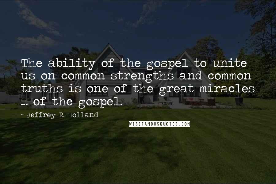 Jeffrey R. Holland Quotes: The ability of the gospel to unite us on common strengths and common truths is one of the great miracles ... of the gospel.