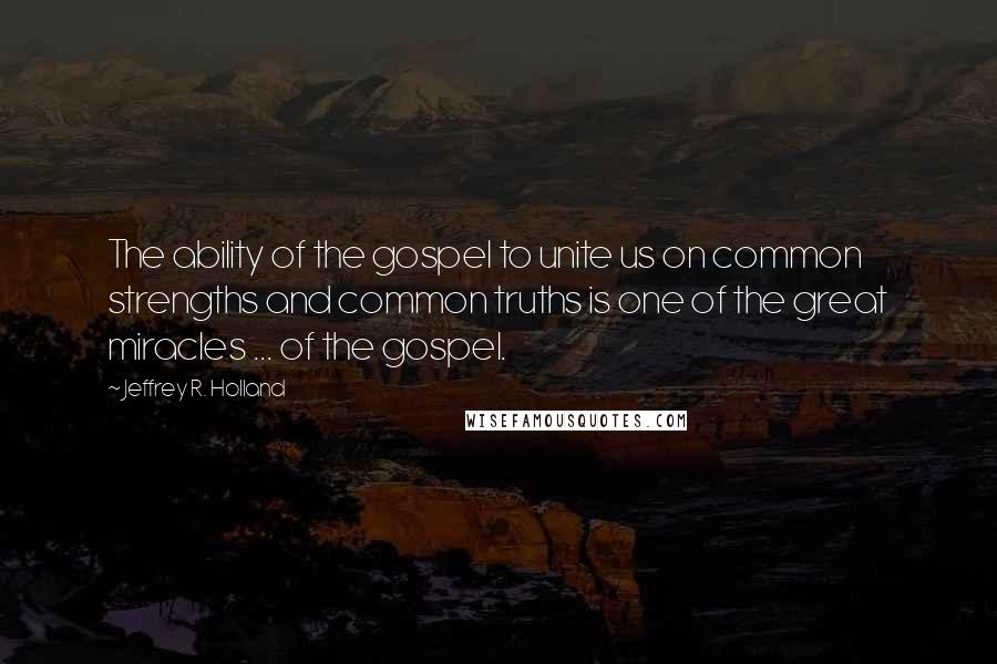 Jeffrey R. Holland Quotes: The ability of the gospel to unite us on common strengths and common truths is one of the great miracles ... of the gospel.