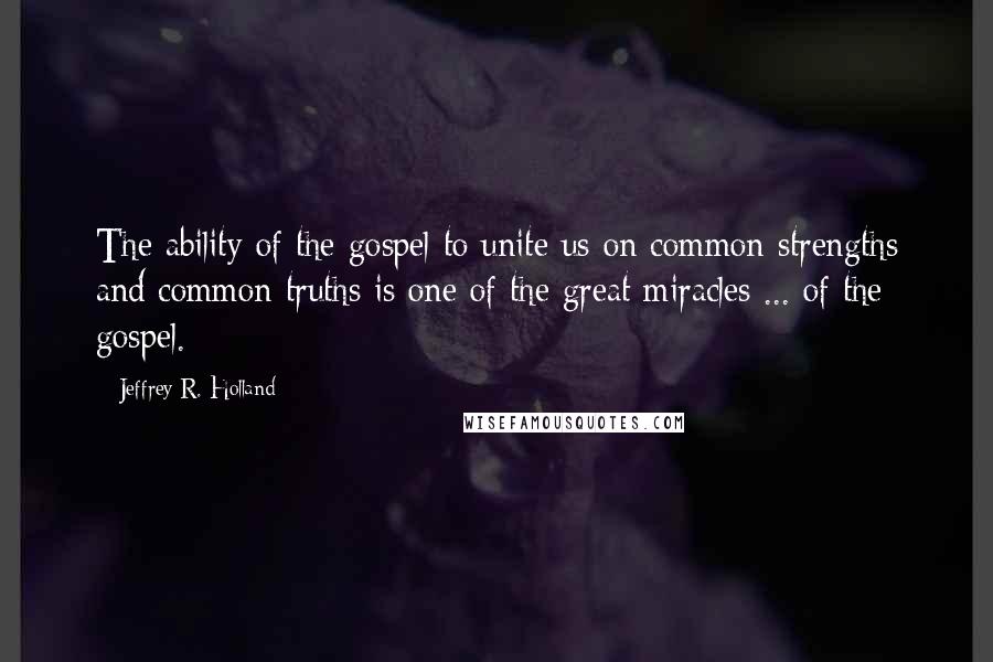 Jeffrey R. Holland Quotes: The ability of the gospel to unite us on common strengths and common truths is one of the great miracles ... of the gospel.