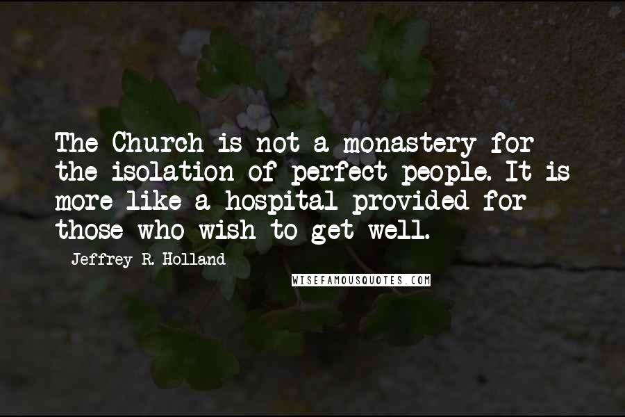 Jeffrey R. Holland Quotes: The Church is not a monastery for the isolation of perfect people. It is more like a hospital provided for those who wish to get well.