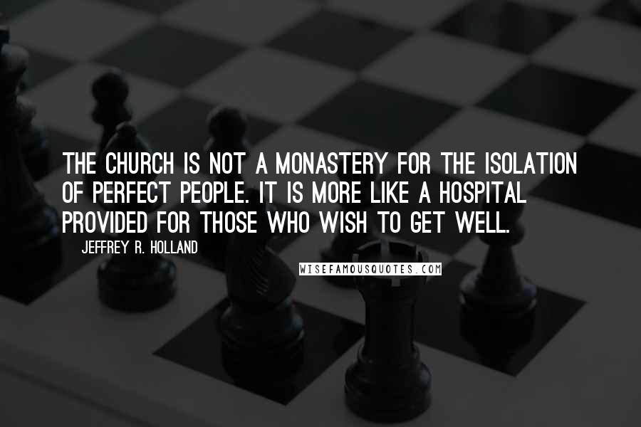 Jeffrey R. Holland Quotes: The Church is not a monastery for the isolation of perfect people. It is more like a hospital provided for those who wish to get well.