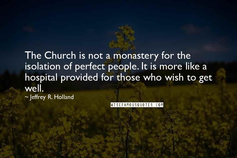 Jeffrey R. Holland Quotes: The Church is not a monastery for the isolation of perfect people. It is more like a hospital provided for those who wish to get well.