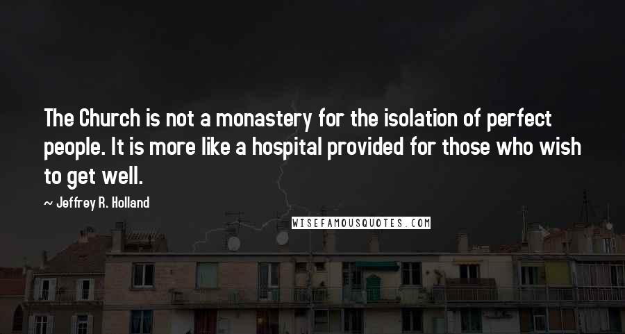 Jeffrey R. Holland Quotes: The Church is not a monastery for the isolation of perfect people. It is more like a hospital provided for those who wish to get well.