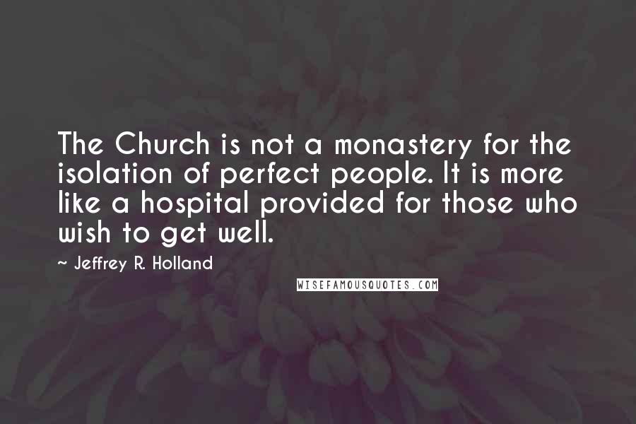 Jeffrey R. Holland Quotes: The Church is not a monastery for the isolation of perfect people. It is more like a hospital provided for those who wish to get well.