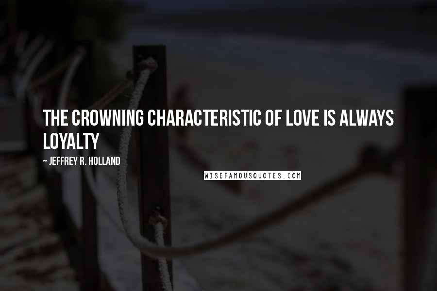 Jeffrey R. Holland Quotes: The crowning characteristic of love is always loyalty