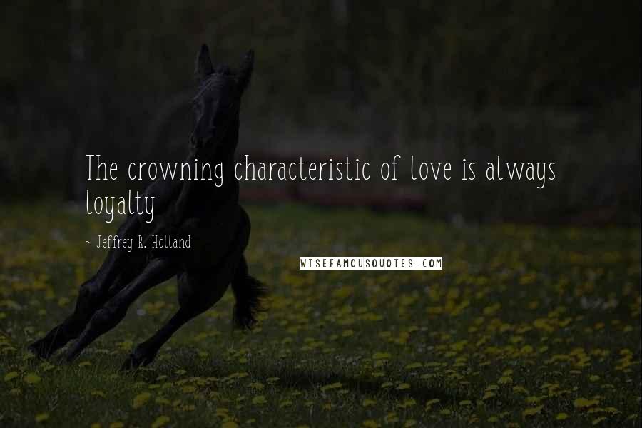 Jeffrey R. Holland Quotes: The crowning characteristic of love is always loyalty
